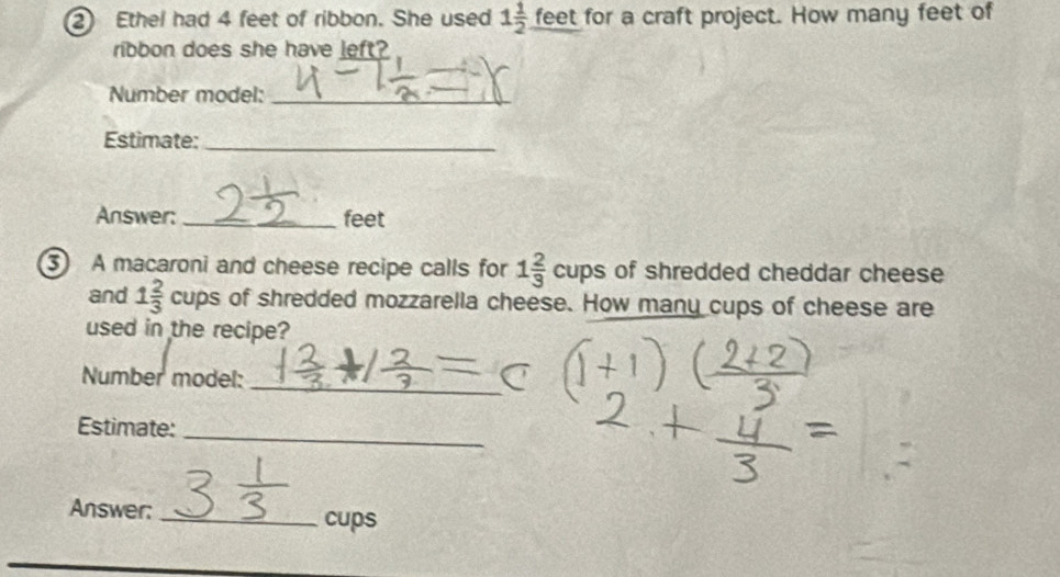 Ethel had 4 feet of ribbon. She used 1 1/2 _ feet for a craft project. How many feet of 
ribbon does she have left? 
Number model:_ 
Estimate:_ 
Answer: _feet 
3 A macaroni and cheese recipe calls for 1 2/3  cups of shredded cheddar cheese 
and 1 2/3  cups of shredded mozzarella cheese. How many cups of cheese are 
used in the recipe? 
Number model: 
_ 
Estimate: 
_ 
Answer: _cups