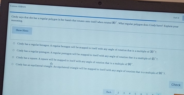 Connor Aldrich
9 of 11
reasoning.
Cindy says that she has a regular polygon in her hands that rotates onto itself when rotated 90°. What regular polygon does Cindy have? Explain your
Show Hints
Cindy has a regular hexagon. A regular hexagon will be mapped to itself with any angle of rotation that is a multiple of 30° ?.
Cindy has a regular pentagon. A regular pentagon will be mapped to itself with any angle of rotation that is a multiple of 45° ?
Cindy has a square. A square will be mapped to itself with any angle of rotation that is a multiple of 90°.
Cindy has an equilateral triangle. An equilateral triangle will be mapped to itself with any angle of rotation that is a multiple of 90°?.
Check
Back 2 3 4 5 6 7