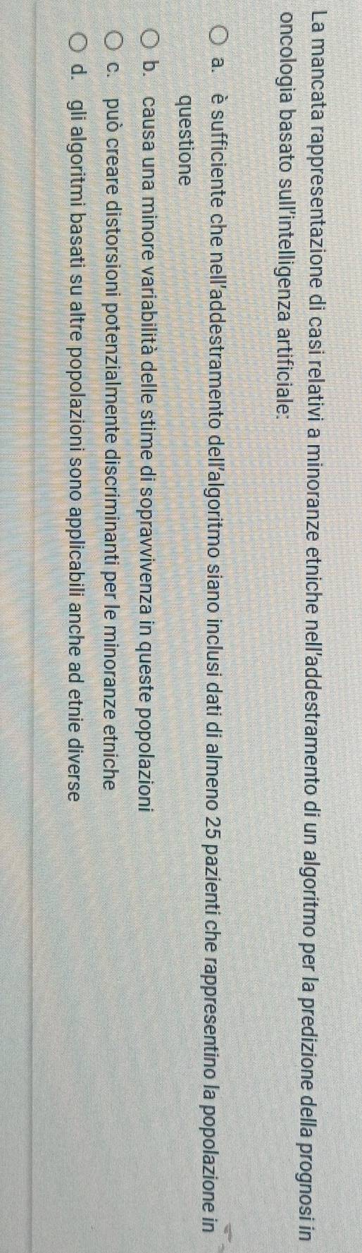La mancata rappresentazione di casi relativi a minoranze etniche nell’addestramento di un algoritmo per la predizione della prognosi in
oncologia basato sull'intelligenza artificiale:
a. è sufficiente che nelladdestramento dell’algoritmo siano inclusi dati di almeno 25 pazienti che rappresentino la popolazione in
questione
b. causa una minore variabilità delle stime di sopravvivenza in queste popolazioni
c. può creare distorsioni potenzialmente discriminanti per le minoranze etniche
d. gli algoritmi basati su altre popolazioni sono applicabili anche ad etnie diverse