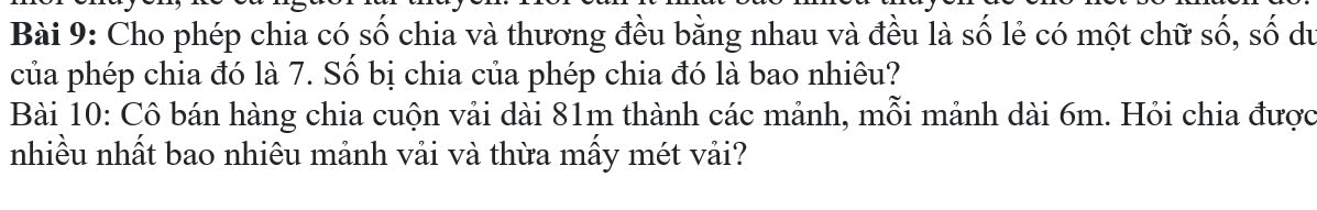 Cho phép chia có số chia và thương đều bằng nhau và đều là số lẻ có một chữ số, số du 
của phép chia đó là 7. Số bị chia của phép chia đó là bao nhiêu? 
Bài 10: Cô bán hàng chia cuộn vải dài 81m thành các mảnh, mỗi mảnh dài 6m. Hỏi chia được 
nhiều nhất bao nhiêu mảnh vải và thừa mấy mét vải?