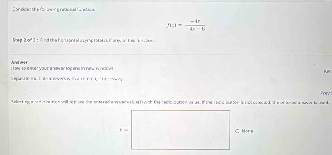 Consider the following rational function.
f(x)= (-4x)/-4x-6 
Step 2 of 3 : Find the horizontal asymptote(s), if any, of this function.
Answer
How to enter your answer (opens in new window)
Key
Separate multiple answers with a comma, if necessary.
Previ
Selecting a radio button will replace the entered answer value(s) with the radio button value. If the radio button is not selected, the entered answer is used.
None