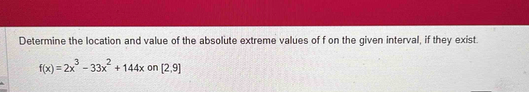 Determine the location and value of the absolute extreme values of f on the given interval, if they exist.
f(x)=2x^3-33x^2+144x on [2,9]