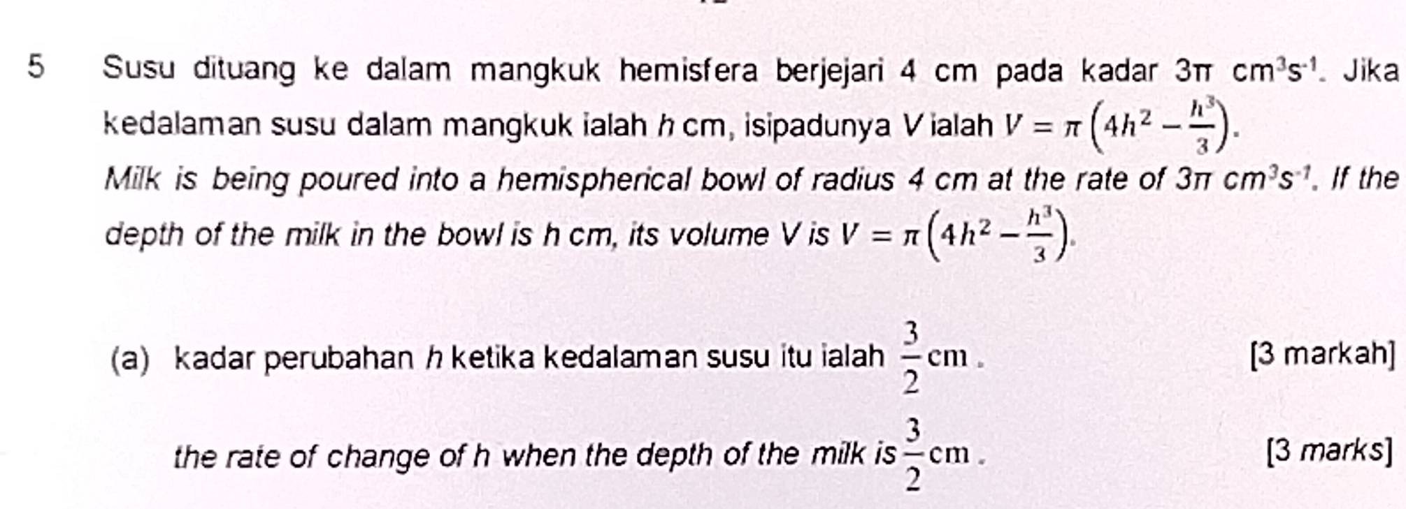 Susu dituang ke dalam mangkuk hemisfera berjejari 4 cm pada kadar 3π cm^3s^(-1) Jika 
kedalaman susu dalam mangkuk ialah hcm, isipadunya Vialah V=π (4h^2- h^3/3 ). 
Milk is being poured into a hemispherical bowl of radius 4 cm at the rate of 3π cm^3s^(-1). If the 
depth of the milk in the bowl is h cm, its volume V is V=π (4h^2- h^3/3 ). 
(a) kadar perubahan h ketika kedalaman susu itu ialah  3/2 cm. [3 markah] 
the rate of change of h when the depth of the milk is  3/2 cm. [3 marks]