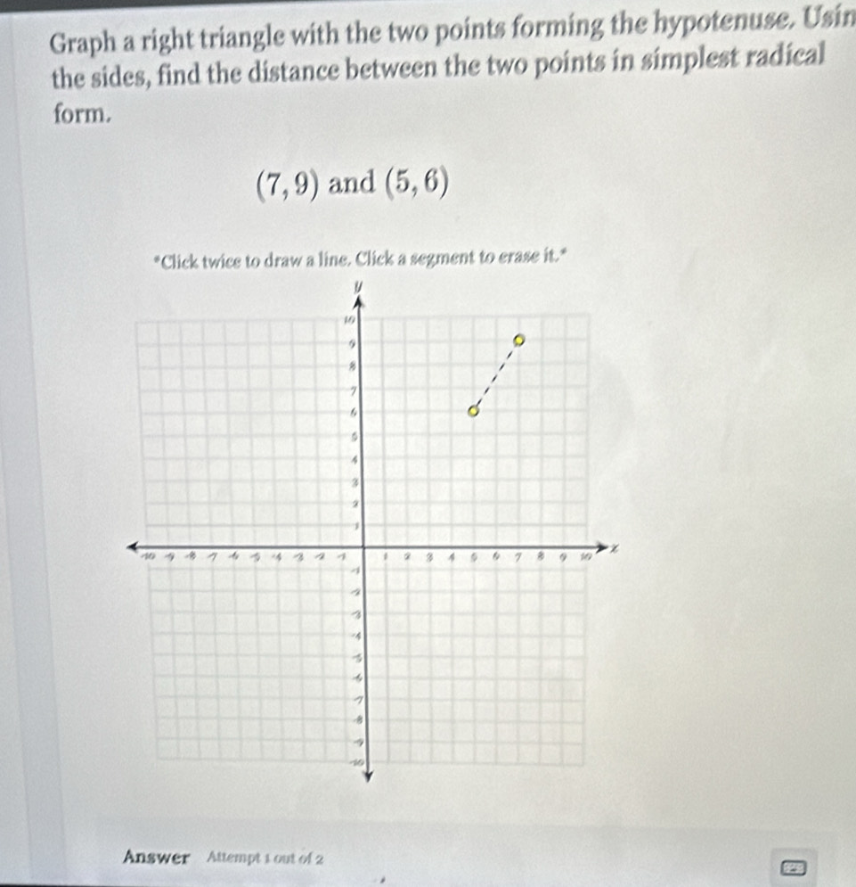 Graph a right triangle with the two points forming the hypotenuse. Usin 
the sides, find the distance between the two points in simplest radical 
form.
(7,9) and (5,6)
*Click twice to draw a line. Click a segment to erase it.* 
Answer Attempt 1 out of 2