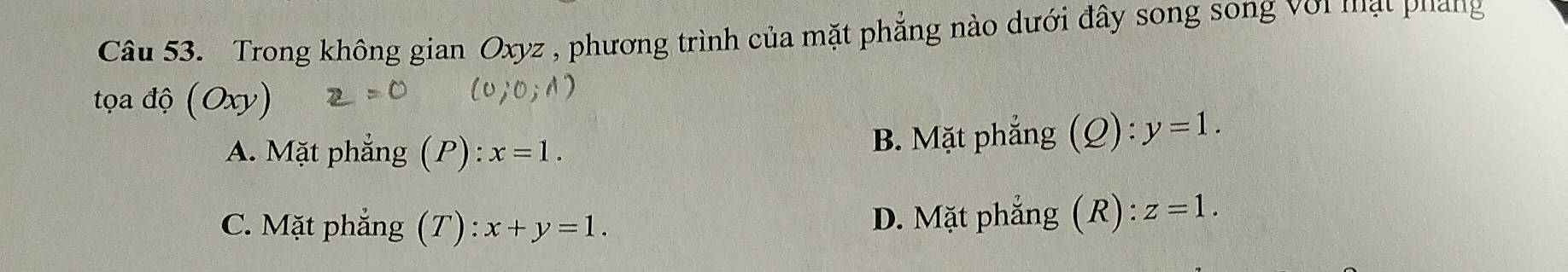 Trong không gian Oxyz , phương trình của mặt phẳng nào dưới đây song song với mạt pháng
tọa độ (Oxy)
A. Mặt phẳng (P) : x=1. B. Mặt phẳng (Q): y=1.
C. Mặt phẳng (T) : x+y=1. D. Mặt phẳng (R) : z=1.