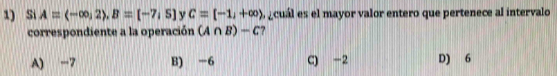 Si A=(-∈fty ,2), B=[-7,5] v C=[-1,+∈fty ) o acuál es el mayor valor entero que pertenece al intervalo
correspondiente a la operación (A∩ B)-C
A) -7 B) -6 C) -2 D) 6