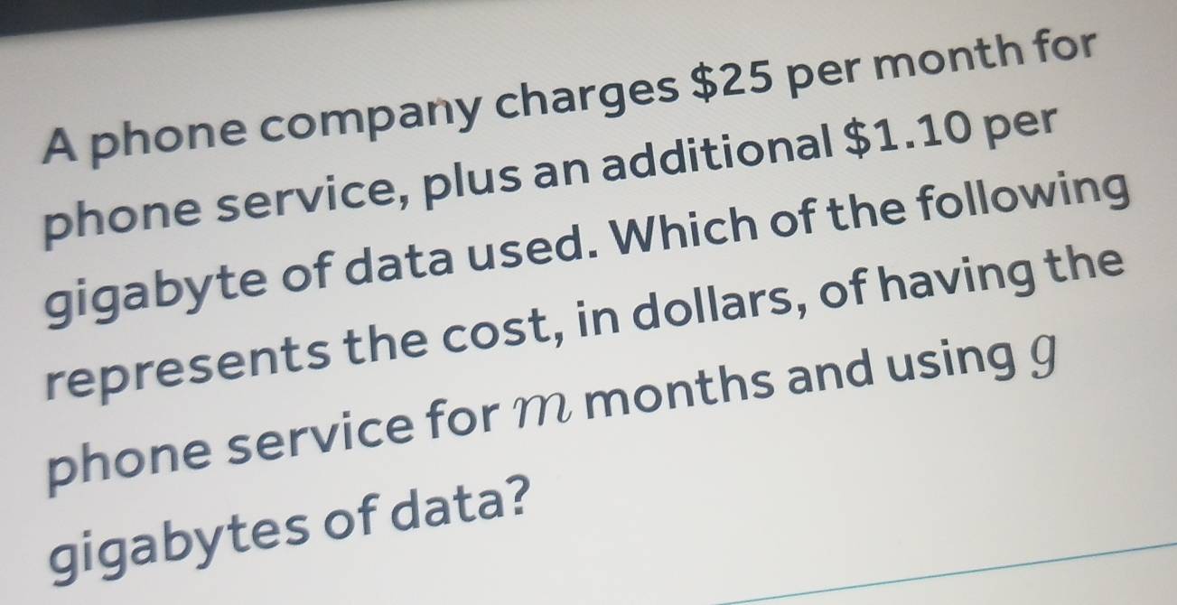 A phone company charges $25 per month for 
phone service, plus an additional $1.10 per 
gigabyte of data used. Which of the following 
represents the cost, in dollars, of having the 
phone service for m months and using g 
gigabytes of data?