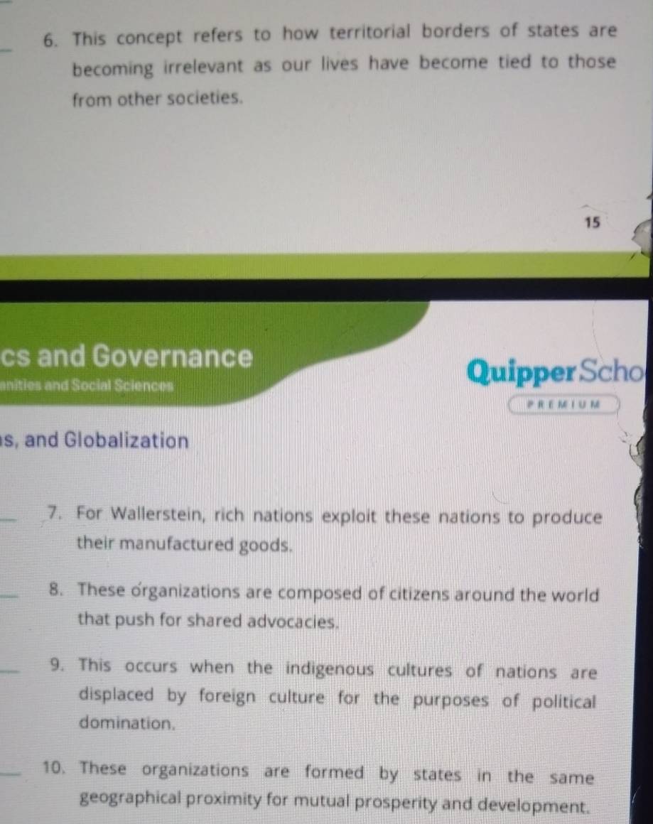 This concept refers to how territorial borders of states are 
_ 
becoming irrelevant as our lives have become tied to those 
from other societies. 
15 
cs and Governance 
anities and Social Sciences 
Quipper Scho 
PREMI U M 
s, and Globalization 
_ 
7. For Wallerstein, rich nations exploit these nations to produce 
their manufactured goods. 
_ 
8. These organizations are composed of citizens around the world 
that push for shared advocacies. 
_ 
9. This occurs when the indigenous cultures of nations are 
displaced by foreign culture for the purposes of political 
domination. 
_10. These organizations are formed by states in the same 
geographical proximity for mutual prosperity and development.