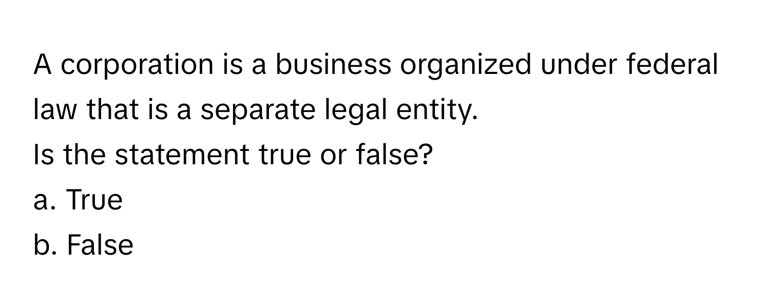 A corporation is a business organized under federal law that is a separate legal entity.

Is the statement true or false?  
a. True 
b. False