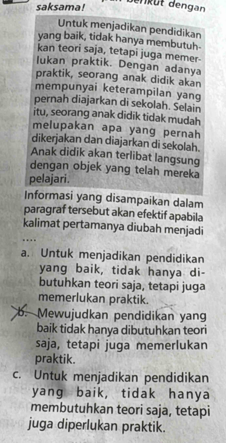 saksama!
Jerküt dengan
Untuk menjadikan pendidikan
yang baik, tidak hanya membutuh-
kan teori saja, tetapi juga memer-
lukan praktik. Dengan adanya
praktik, seorang anak didik akan
mempunyai keterampilan yang
pernah diajarkan di sekolah. Selain
itu, seorang anak didik tidak mudah
melupakan apa yang pernah
dikerjakan dan diajarkan di sekolah.
Anak didik akan terlibat langsung
dengan objek yang telah mereka
pelajari.
Informasi yang disampaikan dalam
paragraf tersebut akan efektif apabila
kalimat pertamanya diubah menjadi
. ..
a. Untuk menjadikan pendidikan
yang baik, tidak hanya di-
butuhkan teori saja, tetapi juga
memerlukan praktik.
b. Mewujudkan pendidikan yang
baik tidak hanya dibutuhkan teori
saja, tetapi juga memerlukan
praktik.
c. Untuk menjadikan pendidikan
yang baik, tidak hanya
membutuhkan teori saja, tetapi
juga diperlukan praktik.