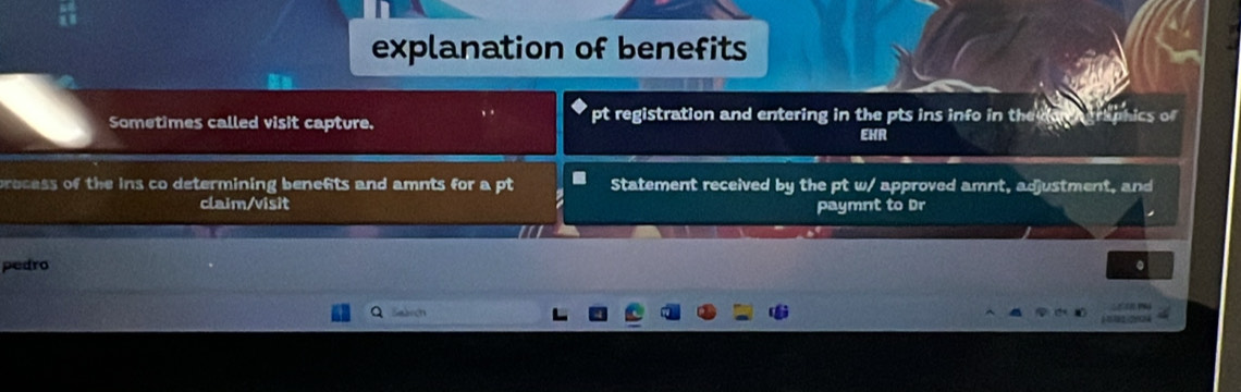 explanation of benefits 
Sometimes called visit capture. ,. pt registration and entering in the pts ins info in the ics of 
EHR 
process of the ins co determining benefts and amnts for a pt Statement received by the pt w/ approved amnt, adjustment, and 
claim/visit paymnt to Dr 
pedro 。 
L 
Sabron ) 1 12 524