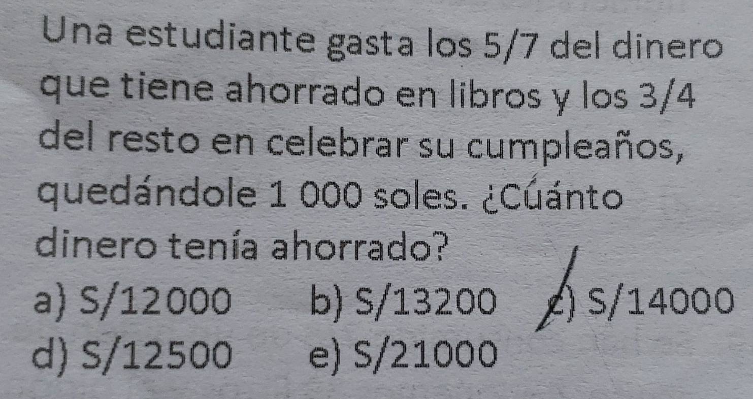 Una estudiante gasta los 5/7 del dinero
que tiene ahorrado en libros y los 3/4
del resto en celebrar su cumpleaños,
quedándole 1 000 soles. ¿Cuánto
dinero tenía ahorrado?
a) S/12000 b) S/13200 () s/14000
d) S/12500 e) S/21000