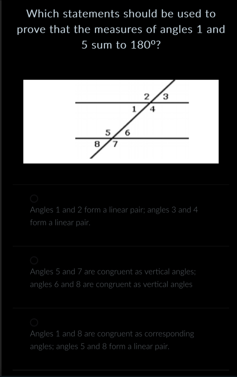 Which statements should be used to
prove that the measures of angles 1 and
5 sum to 180° ?
Angles 1 and 2 form a linear pair; angles 3 and 4
form a linear pair.
Angles 5 and 7 are congruent as vertical angles;
angles 6 and 8 are congruent as vertical angles
Angles 1 and 8 are congruent as corresponding
angles; angles 5 and 8 form a linear pair.