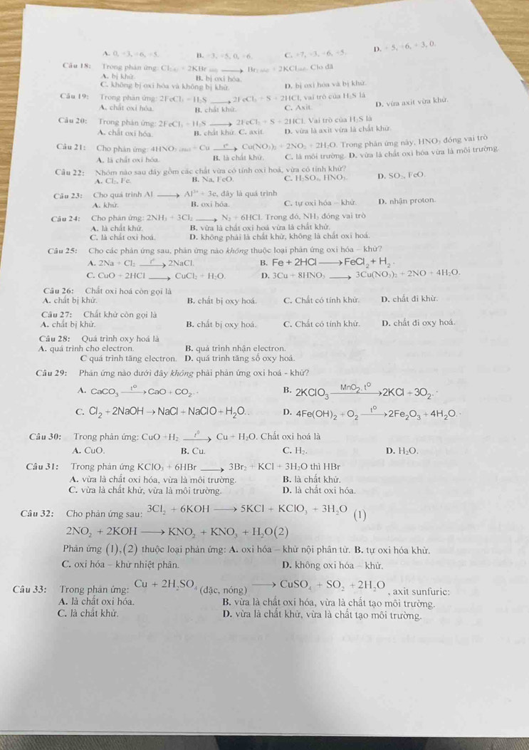 A. 0,+3,+6,+5, [1,-3,-5,0,=6 C. +7,-3,-6,-5, D. +5,+6,+3,0.
Câu 18: Trong phân ứng Cl_1+1+2KIHr_  Brwe=2KCl Lae. Clo đã
A. bị khử B. bj oxi F_N a
C. không bị oxi hóa và khǒng bị khử D. bị oxi hóa và bị khử
Câu 19: Trong phân ứng: 2FeCl_1=1I_2S _ 2FeCl_2+S+2HCl,v ai trò của H S là
D. vừa axit vừa khử.
A. chất oxi hóa. B. chất khử. C. A* it
Câu 20: Trong phân ứng: 2FeCl_3=H_2S _ 2FeCl_2+S+2IK ICl. Vai trò của 1.Slo
A. chất oxi hóa B. chất khử. C. axit D. vừa là axìt vừa là chất khử
Câu 21: Cho phân ứng 4HNO_3to Cuto Cu(NO_3)_2+2NO_2+2H_2O Trong phân ứng này, HNO- đồng vai trò
A. là chất oxi hóa B. là chất khử, C. là môi trường. D. vừa là chất oxì hóa vừa là môi trường
Câu 22: Nhóm nào sau đây gồm các chất vừa có tính oxī hoá, vừa có tính khữ?
A. Cl, Fc. B. Na. FeO C. HSO,HNO_3 D. SO_2,FeO
là quá trình
Câu 23: Cho quá trình Al _ AI^(3x)+3e,day B. oxi hôa C. tự oxi hóa - khử D. nhận proton
A. khử.
Câu 24: Cho phân ứng: 2NH_3+3Cl_2 _ N_2+6HCl. Trong đó, NH) đóng vai trò
A. là chất khử B. vừa là chất oxi hoá vừa là chất khử,
C. là chất oxi hoá. D. không phải là chất khử, không là chất oxi hoá.
Câu 25: Cho các phản ứng sau, phân ứng nào khồng thuộc loại phản ứng oxi hóa - khử?
2Na+Cl_2 _ NaC B. Fe+2HCl to FeCl_2+H_2.
C. CuO+2HCl _ CuCl_2+H_2O. D. 3Cu+8HNO_3 _ 3Cu(NO_3)_2+2NO+4H_2O.
Câu 26: Chất oxi hoá còn gọi là
A. chất bị khử. B. chất bị oxy hoá. C. Chất có tính khử D. chất đi khừ.
Câu 27: Chất khử còn gọi là
A. chất bị khử, B. chất bị oxy hoá. C. Chất có tính khử. D. chất đi oxy hoá.
Câu 28: Quá trình oxy hoá là
A. quá trình cho electron. B. quá trình nhận electron.
C quá trình tăng electron. D. quá trình tăng số oxy hoá
Câu 29: Phản ứng nào dưới đây không phải phản ứng oxi hoá - khử?
A. CaCO_3xrightarrow lO+CCaO+CO_2 B. 2KClO_3xrightarrow MnO_2.t^02KCl+3O_2.
C. Cl_2+2NaOHto NaCl+NaClO+H_2O. D. 4Fe(OH)_2+O_2xrightarrow i°2Fe_2O_3+4H_2O.
Câu 30: Trong phản ứng: CuO+H_2xrightarrow tto CuCu+H_2O. Chất oxi hoá là
A. CuO B. _11 C. H_2. D. H_2O.
Câu 31: Trong phản ứng KClO_3+6HBr _ 3Br_2+KCl+3H_2O thì HBr
A. vừa là chất oxi hóa, vừa là môi trường. B. là chất khử.
C. vừa là chất khử, vừa là môi trường. D. là chất oxi hóa.
Câu 32: Cho phản ứng sau: 3Cl_2+6KOHto 5KCl+KClO_3+3H_2O (1)
2NO_2+2KOHto KNO_2+KNO_3+H_2O(2)
Phản ứng (1) ,(2) thuộc loại phản ứng: A. oxi hóa - khử nội phân tử. B. tự oxi hóa khử.
C. oxi hóa - khử nhiệt phân. D. không oxi hóa - khử.
Câu 33: Trong phân ứng: Cu+2H_2SO_4(dac,ning)to CuSO_4+SO_2+2H_2O , axit sunfuric:
A. là chất oxi hóa. B. vừa là chất oxỉ hóa, vừa là chất tạo môi trường.
C. là chất khử. D. vừa là chất khử, vừa là chất tạo môi trường.