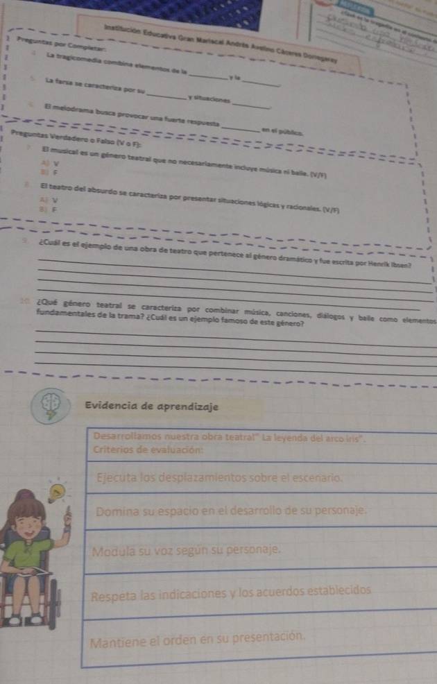 ask et le c apera en el condente 
Preguntas por Completar: Institución Educativa Gran Mariscal Andrés Avelino Cáceres Doregarey
La tragicomedía combina elementos de la _γ ia
_
La farsa se caracteriza por su_ y situaciones_
El melodrama busca provocar una fuerte respuesta _en sl público
Preguntas Verdadero o Falso (V ο F):
===========
El musical es un género teatral que no necesarlamente incluye música ni balle. (V/F)
A)V
| F
El teatro del absurdo se caracteriza por presentar situaciones lógicas y racionales. (V/F)
AV
B) F
_
_
i ¿Cuál es el ejemplo de una obra de teatro que pertenece al género dramático y fue escrita por Henrik Ibsen?
_
_
¿Qué género teatral se caracteriza por combinar música, canciones, diálogos y baile como elementos
_
fundamentales de la trama? ¿Cuál es un ejemplo famoso de este género?
_
_
_
Evidencia de aprendizaje
Desarrollamos nuestra obra teatral" La leyenda del arco iris".
Criterios de evaluación:
Ejecuta los desplazamientos sobre el escenario.
Domina su espacio en el desarrollo de su personaje.
Modula su voz según su personaje.
Respeta las indicaciones y los acuerdos establecidos
Mantiene el orden en su presentación.