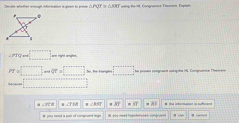 Decide whether enough information is given to prove △ PQT≌ △ SRT using the HL Congruence Theorem. Explain.
∠ PTQ and □ are right angles,
overline PT≌ □ and overline QT≌ □ So, the triangles □ be proven congruent using the HL Congruence Theorem
because □ 
:: ∠ STR :: ∠ TSR :: ∠ RST :: overline RT :: overline ST :: overline RS :: the information is sufficient
:: you need a pair of congruent legs : you need hypotenuses congruent :: can cannot