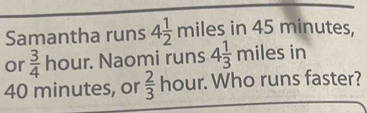 Samantha runs 4 1/2 miles in 45 minutes, 
or  3/4  hour. Naomi runs 4 1/3 milesin
40 minutes, or  2/3  hour. Who runs faster?