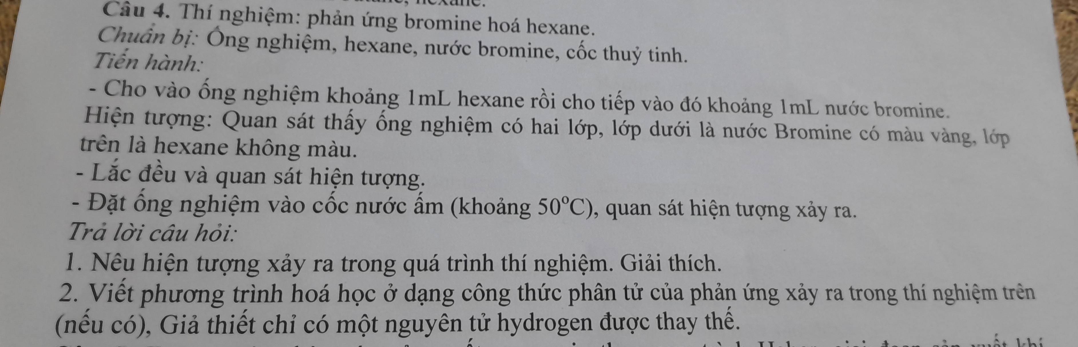 Cầu 4. Thí nghiệm: phản ứng bromine hoá hexane. 
Chuẩn bị: Ông nghiệm, hexane, nước bromine, cốc thuỷ tinh. 
Tiến hành: 
- Cho vào ống nghiệm khoảng 1mL hexane rồi cho tiếp vào đó khoảng 1mL nước bromine. 
Hiện tượng: Quan sát thấy ống nghiệm có hai lớp, lớp dưới là nước Bromine có màu vàng, lớp 
trên là hexane không màu. 
- Lắc đều và quan sát hiện tượng. 
- Đặt ổng nghiệm vào cốc nước ẩm (khoảng 50°C) , quan sát hiện tượng xảy ra. 
Trả lời câu hỏi: 
1. Nêu hiện tượng xảy ra trong quá trình thí nghiệm. Giải thích. 
2. Việt phương trình hoá học ở dạng công thức phân tử của phản ứng xảy ra trong thí nghiệm trên 
(nếu có), Giả thiết chỉ có một nguyên tử hydrogen được thay thế.