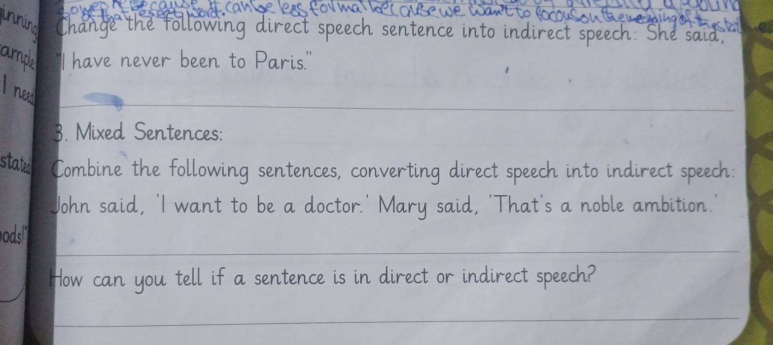 innino hange the fol rect speech sentence into in 
ampa 'I have never been to Paris.' 
_ 
Ineed 
3. Mixed Sentences: 
stated Combine the following sentences, converting direct speech into indirect speech: 
John said, 'I want to be a doctor.' Mary said, 'That's a noble ambition. 
odsl 
_ 
How can you tell if a sentence is in direct or indirect speech? 
_