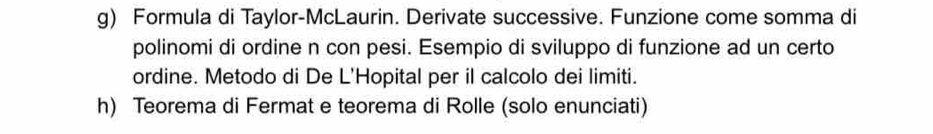 Formula di Taylor-McLaurin. Derivate successive. Funzione come somma di 
polinomi di ordine n con pesi. Esempio di sviluppo di funzione ad un certo 
ordine. Metodo di De L'Hopital per il calcolo dei limiti. 
h) Teorema di Fermat e teorema di Rolle (solo enunciati)