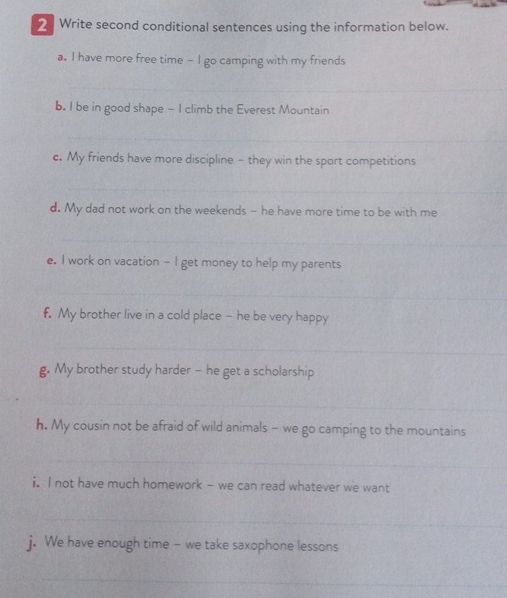 Write second conditional sentences using the information below. 
a. I have more free time - I go camping with my friends 
_ 
b. I be in good shape - I climb the Everest Mountain 
_ 
_ 
c. My friends have more discipline - they win the sport competitions 
_ 
d. My dad not work on the weekends - he have more time to be with me 
_ 
_ 
e. I work on vacation - I get money to help my parents 
_ 
f. My brother live in a cold place - he be very happy 
_ 
g. My brother study harder - he get a scholarship 
_ 
h. My cousin not be afraid of wild animals - we go camping to the mountains 
_ 
_ 
i. I not have much homework - we can read whatever we want 
_ 
j. We have enough time - we take saxophone lessons 
_