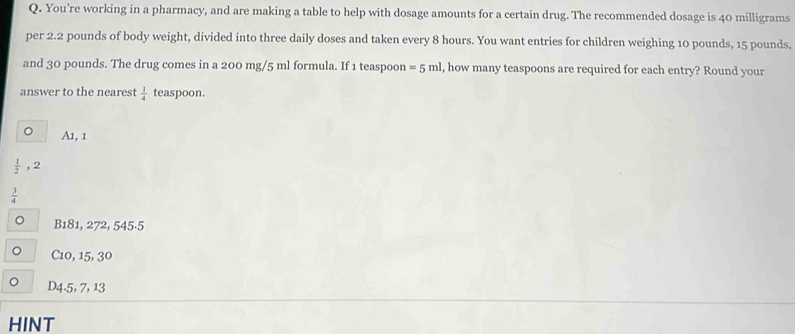 You’re working in a pharmacy, and are making a table to help with dosage amounts for a certain drug. The recommended dosage is 40 milligrams
per 2.2 pounds of body weight, divided into three daily doses and taken every 8 hours. You want entries for children weighing 10 pounds, 15 pounds,
and 30 pounds. The drug comes in a 200 mg/5 ml formula. If 1 teaspoon =5ml l, how many teaspoons are required for each entry? Round your
answer to the nearest  1/4  teaspoon.
。 A1, 1
 1/2  , 2
 3/4 
。 B181, 272, 545·5
C10, 15, 30
D4.5, 7, 13
HINT