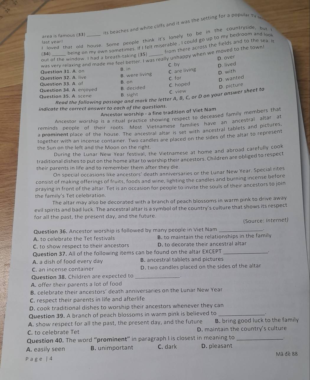 its beaches and white cliffs and it was the setting for a popular TV 
area is famous (33)
I loved that old house. Some people think it's lonely to be in the countryside, but 
last year!
(34) being on my own sometimes. If I felt miserable , I could go up to my bedroom and loo
from there across the fields and to the sea. It
out of the window. I had a breath-taking (35)_
D. over
was very relaxing and made me feel better. I was really unhappy when we moved to the town
Question 31. A. on B. in C. by
D. lived
Question 32. A. live B. were living C. are living
D. with
C. for
D. wanted
Question 33. A. of B. on
Question 34. A. enjoyed B. decided C. hoped
C. view D. picture
Question 35. A. scene B. sight
Read the following passage and mark the letter A, B, C, or D on your answer sheet to
indicate the correct answer to each of the questions.
Ancestor worship - a fine tradition of Viet Nam
Ancestor worship is a ritual practice showing respect to deceased family members that
reminds people of their roots. Most Vietnamese families have an ancestral altar at
a prominent place of the house. The ancestral altar is set with ancestral tablets and pictures,
together with an incense container. Two candles are placed on the sides of the altar to represent
the Sun on the left and the Moon on the right.
During the Lunar New Year festival, the Vietnamese at home and abroad carefully cook
traditional dishes to put on the home altar to worship their ancestors. Children are obliged to respect
their parents in life and to remember them after they die.
On special occasions like ancestors' death anniversaries or the Lunar New Year. Special rites
consist of making offerings of fruits, foods and wine, lighting the candles and burning incense before
praying in front of the altar. Tet is an occasion for people to invite the souls of their ancestors to join
the family’s Tet celebration.
The altar may also be decorated with a branch of peach blossoms in warm pink to drive away
evil spirits and bad luck. The ancestral altar is a symbol of the country’s culture that shows its respect
for all the past, the present day, and the future.
(Source: Internet)
Question 36. Ancestor worship is followed by many people in Viet Nam _.
A. to celebrate the Tet festivals B. to maintain the relationships in the family
C. to show respect to their ancestors D. to decorate their ancestral altar
Question 37. All of the following items can be found on the altar EXCEPT_
.
A. a dish of food every day B. ancestral tablets and pictures
C. an incense container D. two candles placed on the sides of the altar
Question 38. Children are expected to_
.
A. offer their parents a lot of food
B. celebrate their ancestors’ death anniversaries on the Lunar New Year
C. respect their parents in life and afterlife
D. cook traditional dishes to worship their ancestors whenever they can
Question 39. A branch of peach blossoms in warm pink is believed to _.
A. show respect for all the past, the present day, and the future B. bring good luck to the family
C. to celebrate Tet D. maintain the country’s culture
Question 40. The word “prominent” in paragraph I is closest in meaning to_
.
A. easily seen B. unimportant C. dark D. pleasant
Page | 4 Mã đề 88