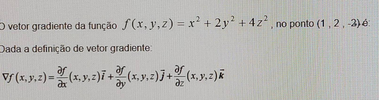 vetor gradiente da função f(x,y,z)=x^2+2y^2+4z^2 , no ponto (1,2,-2) é
Dada a definição de vetor gradiente:
Vf(x,y,z)= partial f/partial x (x,y,z)overline i+ partial f/partial y (x,y,z)overline j+ partial f/partial z (x,y,z)overline k