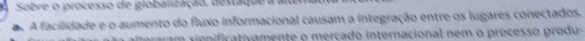Sobre o processo de globalização, destaque a a 
A facilidade e o aumento do fluxo informacional causam a integração entre os lugares conectados. 
s ram e fi t mente o ercado internacional nem o process o