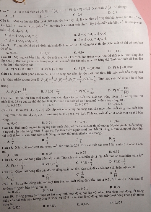 Xác suất P(A∪ B) bằng:
Câu 7.  đ  8 là hai biển cổ độc lập. P(A)=0,5.P(A∩ B)=0,2 C. 0, 6 . D. 0, 7 .
A. 0,3 . B. 0, 5
Câu 8. Một xạ thủ bản liên tục 4 phát đạn vào bia. Gọi A_1 là các biển cổ “ xạ thủ bắn trúng lần thứ k^n
k=1,2,3,4. Gọi B là các biến cổ 'Bắn trúng bia ít nhất một lần'. Hãy biểu diễn các biển cổ B sau qua các
biến cổ A_1,A_2,A_3,A_4, B. B=A_1∩ A_2∪ A_3∪ A_4
A. B=A_1∪ A_2∪ A_3∩ A_4 B=A_1∪ A_2∩ A_3∪ A_4
C. B=A_1∪ A_2∪ A_3∪ A_4
D.
Câu 9. Trong một kì thi có 60% thí sinh doverline o Hai bạn A, B cùng dự kì thi đó. Xác suất đề chỉ có một bạn
thi đỗ là:
A. 0, 24 . B. 0, 36. C. 0,16 . D. 0, 48 .
Câu 10. Một người bắn liên tiếp vào một mục tiêu khi viên đạn trùng mục tiêu thì thôi (các phát súng độc
lập nhau ). Biết rằng xác suất trúng mục tiêu của mỗi lần bản như nhau và bằng 0,6.Tính xác suất đề bắn đến
viên thứ 4 thì ngừng bắn
A. P(H)=0.03842 B. P(H)=0,384 C. P(H)=0,03384 D. P(H)=0,0384
Câu 11. Bốn khẩu pháo cao xạ A, B, C, D cùng bắn độc lập vào một mục tiêu. Biết xác suất bắn trúng của
các khẩu pháo tương ứng là P(A)= 1/2 ,P(B)= 2/3 ,P(C)= 4/5 ,P(D)= 5/7 .. Tính xác suất đề mục tiêu bị bắn
trúng.
A. P(D)= 14/105  B. P(D)= 4/15  C. P(D)= 4/105  D. P(D)= 104/105 
Câu 12. Hai xạ thủ bắn mỗi người một viên đạn vào bia, biết xác suất bắn trúng vòng 10 của xạ thủ thứ
nhất là 0, 75 và của xạ thủ thứ hai là 0, 85. Tính xác suất để có ít nhất một viên trúng vòng 10 ?
A. 0,9625. B. 0,325. C. 0,6375. D. 0,0375.
Câu 13. Ba xạ thủ A_1,A_2,A_3 độc lập với nhau cùng nổ súng bắn vào mục tiêu. Biết rằng xác suất bắn
trúng mục tiêu của A_1,A_2,A_3 tương ứng là 0,7; 0,6 và 0,5. Tính xác suất đề có ít nhất một xạ thủ bắn
trúng. B. 0, 2 1 . C. 0, 75 . D. 0, 94 .
A. 0, 45 .
Câu 14. Hai người ngang tài ngang sức tranh chức vô địch của cuộc thị cờ tướng. Người giành chiến thắng
là người đầu tiên thắng được 5 văn cờ. Tại thời điểm người chơi thứ nhất đã thắng 4 ván và người chơi thứ
hai mới thắng 2 ván, tính xác suất đễ người chơi thứ nhất giành chiến thắng?
A.  4/5  B.  3/4 . C.  7/8 · D.  1/2 -
Câu 15. Xác suất sinh con trai trong mỗi lần sinh là 0,51. Tim các suất sao cho 3 lần sinh có ít nhất 1 con
trai C. 0, 78 D. 0,32
A. 0,88 B. 0, 23
Câu 16. Gieo một đồng tiền liên tiếp 3 lần. Tính xác suất của biển cổ 4 :''ít nhất một lần xuất hiện mặt sắp''
A. P(A)= 1/2 . B. P(A)= 3/8 · C. P(A)= 7/8 · D. P(A)= 1/4 .
Câu 17. Gieo một đồng tiền cân đổi và đồng chất bốn lần. Xác suất để cã bốn lần xuất hiện mặt sắp là:
A.  4/16 · B.  2/16 · C.  6/16 · D.  1/16 ·
Câu 18. Ba xạ thủ cùng bắn vào một tầm bia, xác suất trùng đích lần lượt là 0,5; 0,6 và 0,7 . Xác suất đề
có đúng 2 người bắn trúng bia là: C. 0,21 . D. 0, 79 .
A. 0,29 . B. 0, 44 .
Câu 19. Trong phòng làm việc có hai máy tính hoạt động độc lập với nhau, khả năng hoạt động tốt trong
ngày của hai máy này tương ứng là 75% và 85%. Xác suất đề có đúng một máy hoạt động không tốt trong
A. 0, 425 . C. 0,625 . D. 0,525 .
ngày là B. 0,325 .