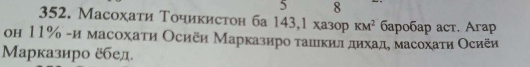 5 
8 
352. Масохаτи Точикистон ба 143,1xa3opKM^2 6ap0бaр acт. Aгap 
он 11% -и масохаτи Осиёи Марказиро τашικил δдихад, масохаτи Осиёи 
Μарказиро ёбед.