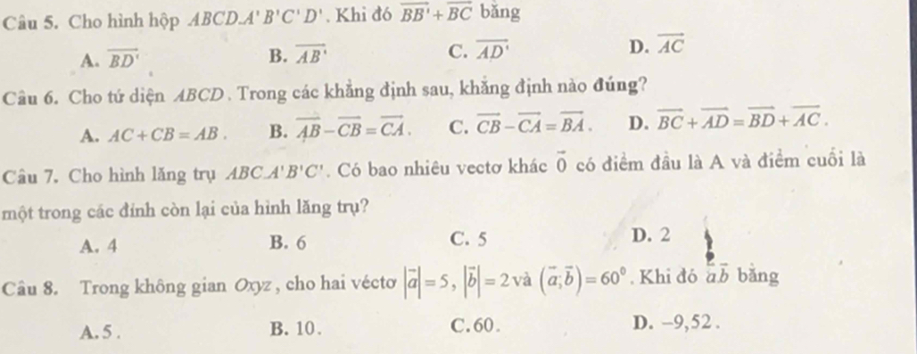 Cho hình hộp ABCD.A'B'C'D'. Khi đó vector BB'+vector BC bǎng
A. overline BD' B. overline AB C. overline AD' D. vector AC
Câu 6. Cho tứ diện ABCD. Trong các khẳng định sau, khẳng định nào đúng?
A. AC+CB=AB. B. overline AB-overline CB=overline CA. C. vector CB-vector CA=vector BA. D. vector BC+vector AD=vector BD+vector AC. 
Câu 7. Cho hình lăng trụ ABC.A'B'C'. Có bao nhiêu vectơ khác vector 0 có điểm đầu là A và điểm cuối là
một trong các đính còn lại của hình lăng trụ?
A. 4 B. 6 C. 5 D. 2
Câu 8. Trong không gian Oxyz , cho hai vécto |vector a|=5, |vector b|=2 và (vector a;vector b)=60°. Khi đó overline aoverline b bǎng
A. 5. B. 10. C. 60. D. -9,52.