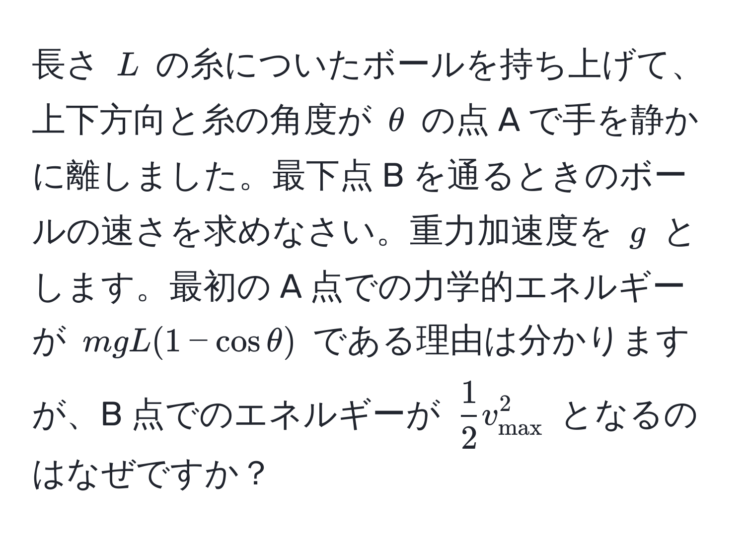 長さ $L$ の糸についたボールを持ち上げて、上下方向と糸の角度が $θ$ の点 A で手を静かに離しました。最下点 B を通るときのボールの速さを求めなさい。重力加速度を $g$ とします。最初の A 点での力学的エネルギーが $mgL(1 - cosθ)$ である理由は分かりますが、B 点でのエネルギーが $ 1/2 v_max^2$ となるのはなぜですか？