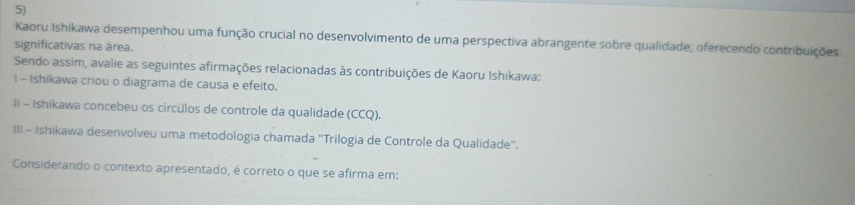 Kaoru Ishikawa desempenhou uma função crucial no desenvolvimento de uma perspectiva abrangente sobre qualidade, oferecendo contribuições 
significativas na área. 
Sendo assim, avalie as seguintes afirmações relacionadas às contribuições de Kaoru Ishikawa: 
I - Ishikawa criou o diagrama de causa e efeito. 
II - Ishikawa concebeu os círculos de controle da qualidade (CCQ). 
III - Ishikawa desenvolveu uma metodologia chamada "Trilogia de Controle da Qualidade". 
Considerando o contexto apresentado, é correto o que se afirma em: