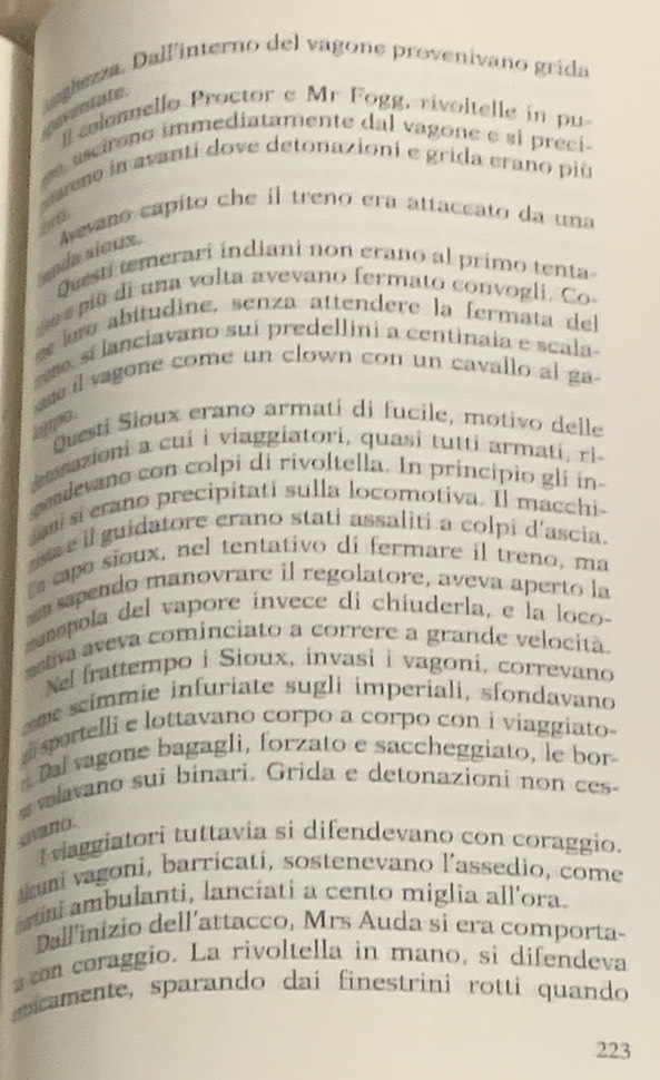 iagezza. Dalfinterno del vagone provenivano grída
nnvent ate
colonello Proctor e Mr Fogg, rivoitelle in pu
e ascirno immediatamente dal vagone e si preci
eano in avanti dove detonazioni e grida crano più
ard
enda sioux.  Avano capito che il treno era attaceato da una
Questi temerari indiani non erano al primo tenta-
se epia di una volta avevano fermato convogli. Co
ee abitudine, senza attendere la fermata del
s sí lanciavano suí predellini a centinaia e scala
am il vagone come un clown con un cavallo al ga-
hppo .
Questi Sioux erano armati di fucile, motivo delle
suazioni a cui i viaggiatori, quasi tutti armati, rì-
codevano con colpí di rivoltella. In principio gli in
ai si erano precipitati sulla locomotiva. Il macchi-
a e  il guidatore erano stati assaliti a colpi d'ascia.
eo sioux, nel tentativo di fermare il treno, ma
sspendo manovrare il regolatore, aveva aperto la
amopola del vapore invece di chíuderla, e la loco-
astiva aveva cominciato a correre a grande velocitã.
Nel frattempo i Sioux, invasi i vagoni, correvano
m  scimmie infuriate sugli imperiali, sfondavano
portelli e lottavano corpo a corpo con i viaggiato-
Da vagone bagagli, forzato e saccheggiato, le bor
wavano sui binari. Grida e detonazioni non ces-
snano.
vaggiatori tuttavia si difendevano con coraggio.
ami vagoni, barricati, sostenevano l’assedio, come
a ambulanti, lanciati a cento miglia all'ora.
Dallinizio dell'attacco, Mrs Auda si era comporta-
s con coraggio. La rivoltella in mano, si difendeva
m camente, sparando dai finestrini rotti quando
223