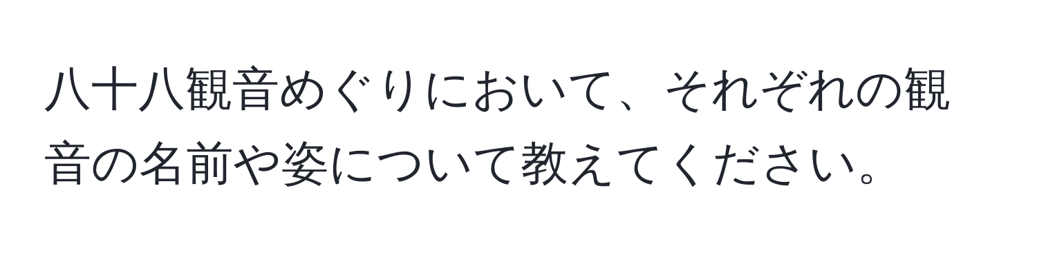 八十八観音めぐりにおいて、それぞれの観音の名前や姿について教えてください。