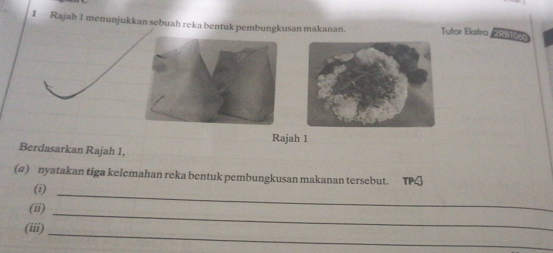 Rajah 1 menunjukkan sebuah reka bentuk pembungkusan makanan. 
Tutor Ekstra 2RB1060 
Rajah 1 
Berdasarkan Rajah 1, 
(4) nyatakan tiga kelemahan reka bentuk pembungkusan makanan tersebut. TPQ 
(i)_ 
(ii)_ 
(iii)_