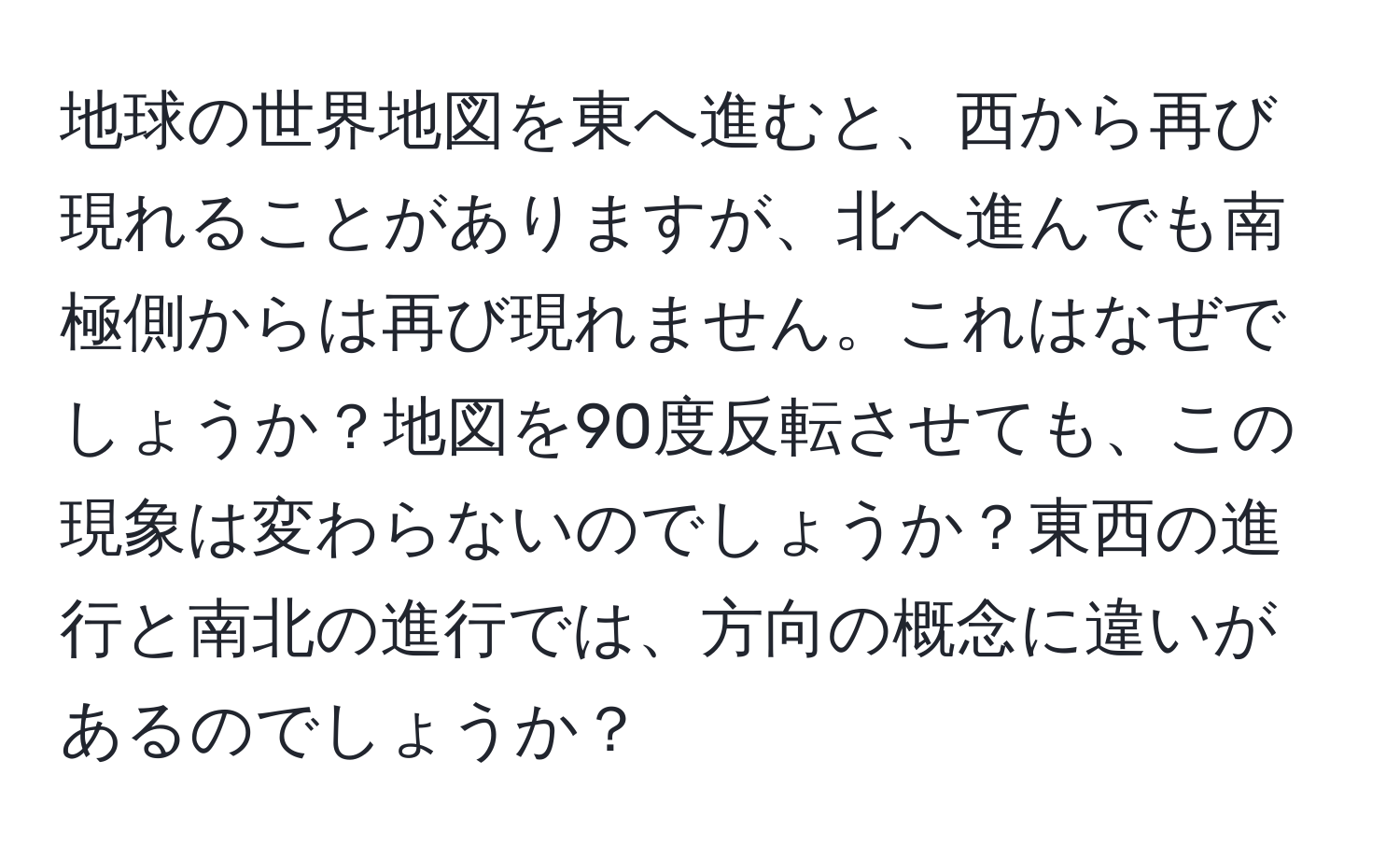 地球の世界地図を東へ進むと、西から再び現れることがありますが、北へ進んでも南極側からは再び現れません。これはなぜでしょうか？地図を90度反転させても、この現象は変わらないのでしょうか？東西の進行と南北の進行では、方向の概念に違いがあるのでしょうか？