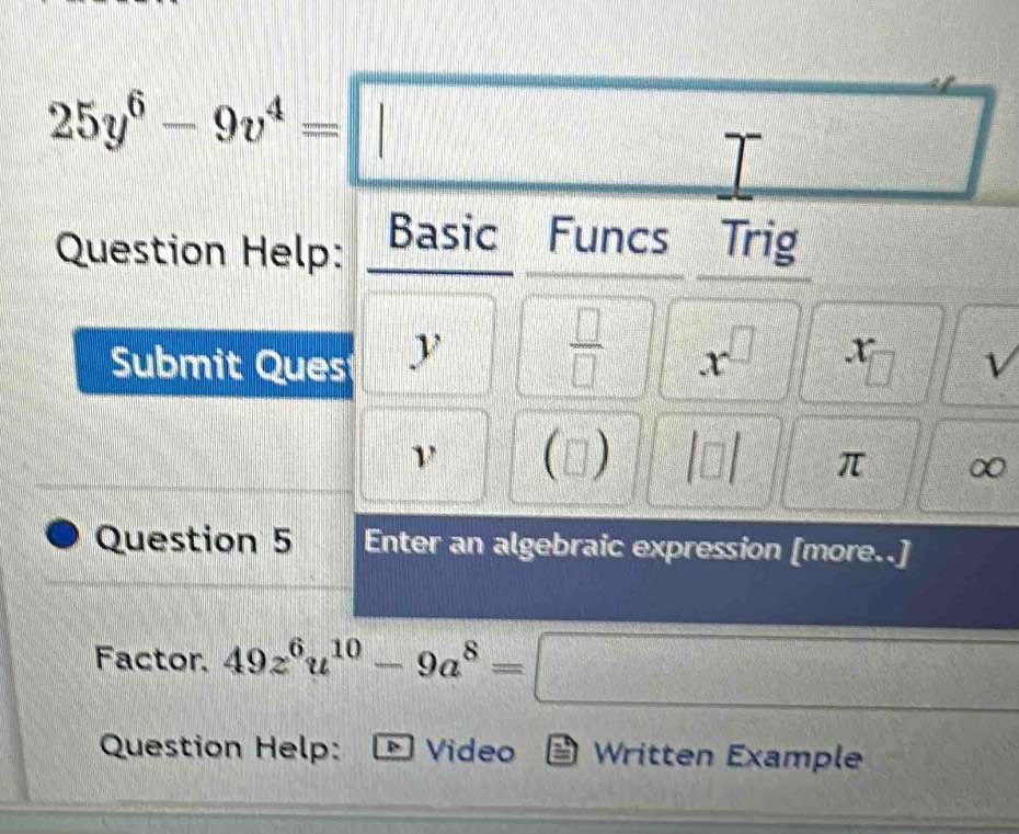 25y^6-9v^4=□
frac 14encloselongdiv 2□  
Question Help: Basic Funcs Trig 
 □ /□   x^(□)
Submit Ques y r = V
ν (□ ) |□ | π ∞ 
Question 5 Enter an algebraic expression [more..] 
Factor. 49z^6u^(10)-9a^8=□
Question Help: * Video Written Example