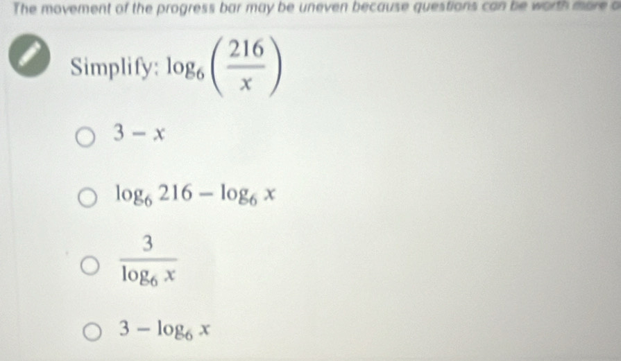 The movement of the progress bar may be uneven because questions can be worth more o
Simplify: log _6( 216/x )
3-x
log _6216-log _6x
frac 3log _6x
3-log _6x