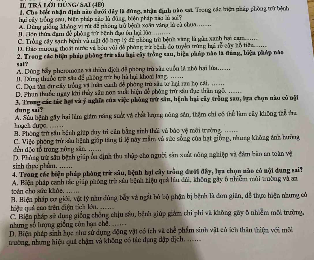 TRẢ LỜI ĐÚNG/ SAI (4Đ)
1. Cho biết nhận định nào dưới đây là đúng, nhận định nào sai. Trong các biện pháp phòng trừ bệnh
hại cây trồng sau, biện pháp nào là đúng, biện pháp nào là sai?
A. Dùng giống kháng vi rút để phòng trừ bệnh xoăn vàng lá cà chua.......
B. Bón thừa đạm để phòng trừ bệnh đạo ôn hại lúa. .........
C. Trồng cây sạch bệnh và mật độ hợp lý để phòng trừ bệnh vàng lá gân xanh hại cam......
D. Đào mương thoát nước và bón vôi để phòng trừ bệnh do tuyến trùng hại rễ cây hồ tiêu......
2. Trong các biện pháp phòng trừ sâu hại cây trồng sau, biện pháp nào là đúng, biện pháp nào
sai?
A. Dùng bẫy pheromone và thiên địch để phòng trừ sâu cuốn lá nhỏ hại lúa......
B. Dùng thuốc trừ sâu để phòng trừ bọ hà hại khoai lang. ……
C. Dọn tàn dư cây trồng và luân canh để phòng trừ sâu tơ hại rau họ cải._
D. Phun thuốc ngay khi thấy sâu non xuất hiện để phòng trừ sâu đục thân ngô. ......
3. Trong các tác hại và ý nghĩa của việc phòng trừ sâu, bệnh hại cây trồng sau, lựa chọn nào có nội
dung sai?
A. Sầu bệnh gây hại làm giảm năng suất và chất lượng nông sản, thậm chí có thể làm cây không thể thu
hoạch được. ……
B. Phòng trừ sâu bệnh giúp duy trì cân bằng sinh thái và bảo vệ môi trường. ....
C. Việc phòng trừ sâu bệnh giúp tăng tỉ lệ nảy mầm và sức sống của hạt giống, nhưng không ảnh hưởng
đến độc tố trong nông sản. ......
D. Phòng trừ sâu bệnh giúp ổn định thu nhập cho người sản xuất nông nghiệp và đảm bảo an toàn vệ
sinh thực phẩm. _    
4. Trong các biện pháp phòng trừ sâu, bệnh hại cây trồng dưới đây, lựa chọn nào có nội dung sai?
A. Biện pháp canh tác giúp phòng trừ sâu bệnh hiệu quả lâu dài, không gây ô nhiễm môi trường và an
toàn cho sức khỏe.
B. Biện pháp cơ giới, vật lý như dùng bẫy và ngắt bỏ bộ phận bị bệnh là đơn giản, dễ thực hiện nhưng có
hiệu quả cao trên diện tích lớn.
C. Biện pháp sử dụng giống chống chịu sâu, bệnh giúp giảm chi phí và không gây ô nhiễm môi trường,
nhưng số lượng giống còn hạn chế._
D. Biện pháp sinh học như sử dụng động vật có ích và chế phẩm sinh vật có ích thân thiện với môi
trường, nhưng hiệu quả chậm và không có tác dụng dập dịch. ......