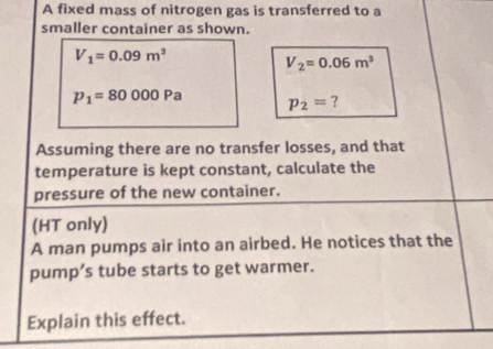 A fixed mass of nitrogen gas is transferred to a 
smaller container as shown.
V_1=0.09m^3
V_2=0.06m^3
p_1=80000Pa p_2= ? 
Assuming there are no transfer losses, and that 
temperature is kept constant, calculate the 
pressure of the new container. 
(HT only) 
A man pumps air into an airbed. He notices that the 
pump’s tube starts to get warmer. 
Explain this effect.