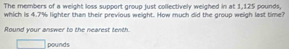 The members of a weight loss support group just collectively weighed in at 1,125 pounds, 
which is 4.7% lighter than their previous weight. How much did the group weigh last time? 
Round your answer to the nearest tenth.
□ pounds