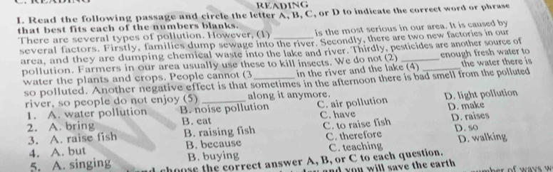 READING
I. Read the following passage and circle the letter A, B, C, or D to indicate the correct word or phrase
that best fits each of the numbers blanks.
There are several types of pollution. However, (1) _is the most serious in our area. It is caused by
several factors. Firstly, families dump sewage into the river. Secondly, there are two new factories in our
area, and they are dumping chemical waste into the lake and river. Thirdly, pesticides are another source of
pollution. Farmers in our area usually use these to kill insects. We do not (2) _enough fresh water to
water the plants and crops. People cannot (3_ in the river and the lake (4) the water there is
so polluted. Another negative effect is that sometimes in the afternoon there is bad smell from the polluted
river, so people do not enjoy (5) _along it anymore.
1. A. water pollution B. noise pollution C. air pollution D. light pollution
2. A. bring B. eat C. have D. make
3. A. raise fish B. raising fish C. to raise fish D. raises
4. A. but B. because C. therefore D. so
B. buying C. teaching D. walking
5. A. singing hoose the correct answer A, B, or C to each question.
d you will save the earth . ther of ways w