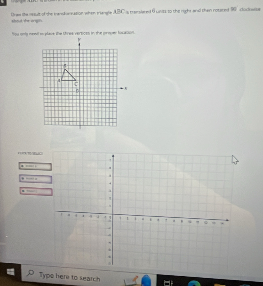 Draw the result of the transformation when triangle ABC is translated 6 units to the right and then rotated 90° clockwise 
about the origin. 
CLICK TID SELECT 
yn0:a 
● ger  
Type here to search