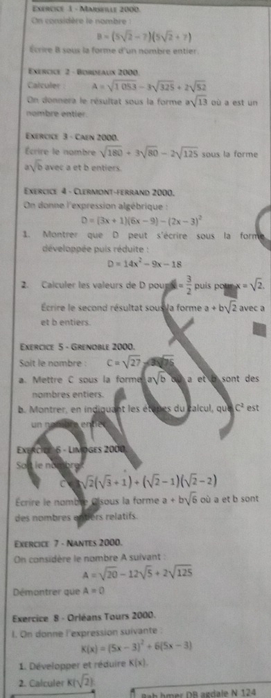 Exércicé 1 - Marseale 2000.
On considère le nombre
B=(5sqrt(2)-7)(5sqrt(2)+7)
Écrire B sous la forme d'un nombre entier.
Exercice 2 - Bordeaux 2000.
Calculer : A=sqrt(1053)-3sqrt(325)+2sqrt(52)
On donnera le résultat sous la forme asqrt(13) où a est un
nombre entier.
Exercice 3 - Caen 2000.
Écrire le nombre sqrt(180)+3sqrt(80)-2sqrt(125) sous la forme
a sqrt(b) avec a et b entiers.
Exercice 4 - Clermont-ferrand 2000.
On donne l'expression algébrique :
D=(3x+1)(6x-9)-(2x-3)^2
1. Montrer que D peut s'écrire sous la forme
développée puis réduite :
D=14x^2-9x-18
2. Calculer les valeurs de D pour a = 3/2  puís pour x=sqrt(2).
Écrire le second résultat sous la forme a+bsqrt(2) avec a
et b entiers.
Exercice 5 - Grenoble 2000.
Soit le nombre : C=sqrt(27)
a. Mettre C sous la forme asqrt(b) a et b sont des .
nombres entiers.
b. Montrer, en indiquant les étupes du calcul, que C^2 est
un n
Exercio 6 - Limoges 2000
Solt le nombre
C sqrt(2)(sqrt(3)+1)+(sqrt(2)-1)(sqrt(2)-2)
Écrire le nomble Oisous la forme a+bsqrt(6) où a et b sont
des nombres entiers relatifs.
Exercice 7 - Nantes 2000.
On considère le nombre A suivant :
A=sqrt(20)-12sqrt(5)+2sqrt(125)
Démontrer que A=0
Exercice 8 - Orléans Tours 2000.
I. On donne l'expression suivante :
K(x)=(5x-3)^2+6(5x-3)
1. Développer et réduire K(x).
2. Calculer K(sqrt(2))
Bab hmer DB agdale N 124