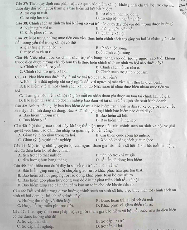Theo quy định của pháp luật, cơ quan bảo hiểm xã hội không phải chi trả loại trợ cấp nào Câu 1
đưới đây đổi với người tham gia bảo hiểm xã hội bắt buộc? ngườ
A. trợ cấp tử tuất. B. trợ cấp tai nạn lao động.
ào
C. trợ cấp lưu trú. D. trợ cấp bệnh nghề nghiệp.
Câu 38: Chính sách an sinh xã hội không có vai trò nào dưới đây đối với đối tượng được hưởng?
A. Ngăn ngừa rủi ro. B. Phòng ngừa biến cố.
C. Khắc phục rủi ro. D. Quản lý xã hội.
Câu 39: Một trong những mục tiêu của việc thực hiện chính sách trợ giúp xã hội là nhằm giúp các
đối tượng yếu thể trong xã hội có thể
A. gia tăng giàu nghèo. B. từ bỏ cuộc sống.
C. mặc cảm và tự ti. D. ồn định cuộc sống.
Câu 40: Việc nhà nước có chính sách trợ cấp hàng tháng cho đối tượng người cao tuổi không
thuộc diện được hưởng chế độ hưu trí là thực hiện chính sách an sinh xã hội nào dưới đây?
A. Chính sách hỗ trợ y tế, B. Chính sách hỗ trợ nhà ở.
C. Chính sách trợ giúp xã hội. D. Chính sách trợ giúp việc làm.
Câu 41: Phát biểu nào dưới đây là sai về vai trò của bảo hiểm?
A. Bảo hiểm thất nghiệp chỉ có ý nghĩa đổi với người bị mất việc làm thời kì dịch bệnh.
B. Bảo hiểm y tể là một chính sách xã hội do Nhà nước tổ chức thực hiện nhằm mục tiêu xã
hội.
C. Tham gia bảo hiểm xã hội sẽ giúp mỗi cá nhân tham gia được an tâm tài chính khi về giả.
D. Bảo hiểm tài sản giúp doanh nghiệp bảo đảm về tài sản và ồn định sản xuất kinh doanh.
Câu 42: Anh A đến đại lý bán bảo hiểm đề mua bảo hiểm trách nhiệm dân sự xe cơ giới cho chiếc
xe máy mà mình dang sử dụng. Bác A đã sử dụng loại hình bảo hiểm nào dưới đây?
A. Bảo hiểm thương mại. B. Bảo hiểm xã hội.
C. Bảo hiểm y tế. D. Bảo hiểm thất nghiệp.
Câu 43: Nội dung nào dưới đây không thể hiện mục tiêu của chính sách an sinh xã hội về giải
quyết việc làm, bảo đảm thu nhập và giảm nghèo bền vững?
A. Giảm tỷ lệ hộ giàu trong xã hội. B. Cải thiện cuộc sống hộ nghèo.
C. Giảm tỷ lệ người thất nghiệp. D. Xóa bỏ khoảng cách giàu nghèo.
Câu 44: Một trong những quyền lợi của người tham gia bảo hiểm xã hội là khi hết tuổi lao động,
nếu đủ điều kiện họ sẽ được nhận
A. tiền trợ cấp thất nghiệp. B. tiền hoverline overline overline O - trợ khi về già.
C. tiền lương hưu hàng tháng. D. số tiền đã đóng bảo hiểm.
Câu 45: Phát biểu nào dưới đây là sai về vai trò của bảo hiểm?
A. Bảo hiểm giúp con người chuyển giao rủi ro khắc phục hậu quả tồn thất.
B. Bảo hiểm xã hội giúp người lao động khắc phục toàn bộ các rủi ro.
C. Bảo hiểm góp phần huy động vốn để đầu tư phát triển kinh tế - xã hội.
D. Bảo hiểm giúp các cá nhân, đảm bảo an toàn cho các khoản đầu tư.
Câu 46: Đối với đối tượng được hưởng chính sách an sinh xã hội, việc thực hiện tốt chính sách an
sinh xã hội đem lại lợi ích nào dưới đây?
A. Hưởng thu nhập vô điều kiện B. Được hoàn trả lại lợi ích đã mất.
C. Được hỗ trợ miễn phí trọn đời. D. Khắc phục và giảm thiếu rủi ro.
Câu 47: Theo quy định của pháp luật, người tham gia bảo hiểm xã hội bắt buộc nếu đủ điều kiện
có thể được hưởng chế độ
A. trợ cấp thai sản. B. trợ cấp lưu trú.
C. trợ cấp thất nghiệp. D. trợ cấp đi lại.