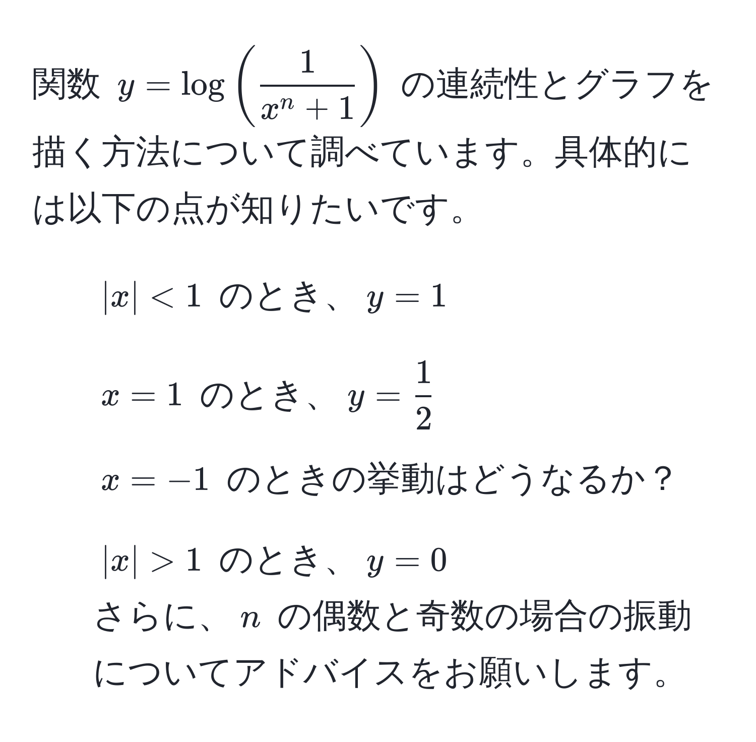 関数 ( y = log(frac1x^(n + 1)) ) の連続性とグラフを描く方法について調べています。具体的には以下の点が知りたいです。  
1. ( |x| < 1 ) のとき、( y = 1 )  
2. ( x = 1 ) のとき、( y =  1/2  )  
3. ( x = -1 ) のときの挙動はどうなるか？  
4. ( |x| > 1 ) のとき、( y = 0 )  
さらに、( n ) の偶数と奇数の場合の振動についてアドバイスをお願いします。