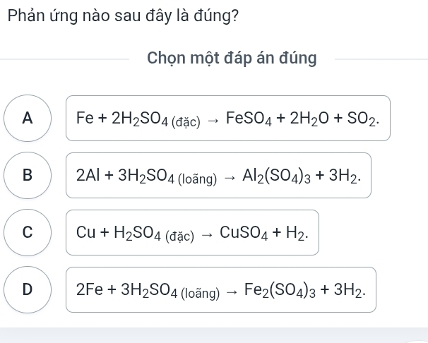 Phản ứng nào sau đây là đúng?
Chọn một đáp án đúng
A Fe+2H_2SO_4(dac)to FeSO_4+2H_2O+SO_2.
B 2Al+3H_2SO_4(loang)to Al_2(SO_4)_3+3H_2.
C Cu+H_2SO_4(dac)to CuSO_4+H_2.
D 2Fe+3H_2SO_4(loang)to Fe_2(SO_4)_3+3H_2.