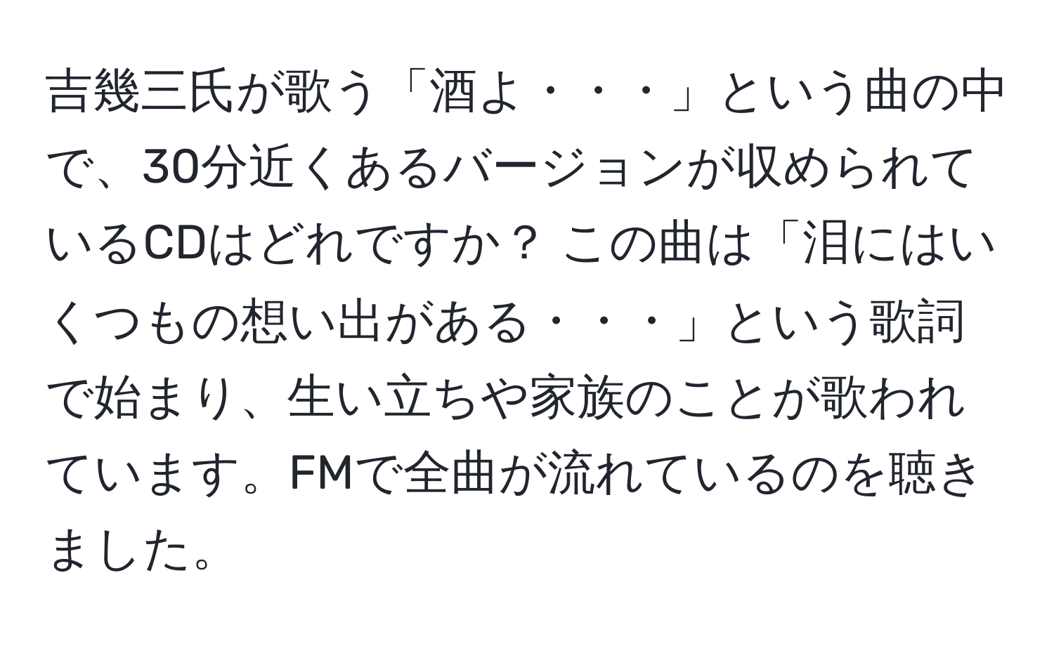 吉幾三氏が歌う「酒よ・・・」という曲の中で、30分近くあるバージョンが収められているCDはどれですか？ この曲は「泪にはいくつもの想い出がある・・・」という歌詞で始まり、生い立ちや家族のことが歌われています。FMで全曲が流れているのを聴きました。